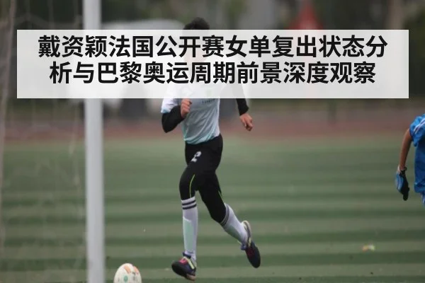 戴资颖法国公开赛女单复出状态分析与巴黎奥运周期前景深度观察