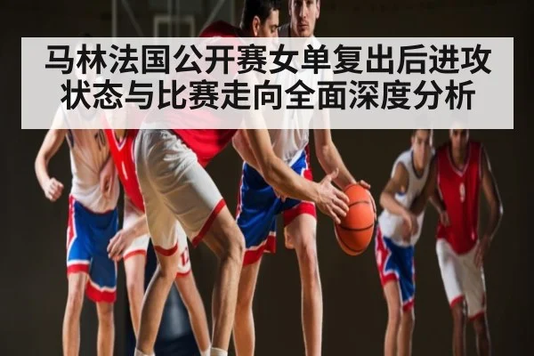 马林法国公开赛女单复出后进攻状态与比赛走向全面深度分析
